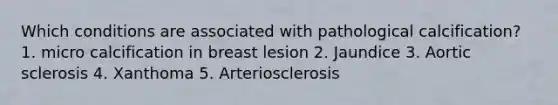 Which conditions are associated with pathological calcification? 1. micro calcification in breast lesion 2. Jaundice 3. Aortic sclerosis 4. Xanthoma 5. Arteriosclerosis