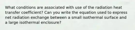 What conditions are associated with use of the radiation heat transfer coefficient? Can you write the equation used to express net radiation exchange between a small isothermal surface and a large isothermal enclosure?