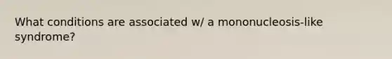 What conditions are associated w/ a mononucleosis-like syndrome?