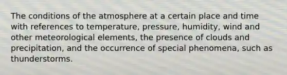 The conditions of the atmosphere at a certain place and time with references to temperature, pressure, humidity, wind and other meteorological elements, the presence of clouds and precipitation, and the occurrence of special phenomena, such as thunderstorms.