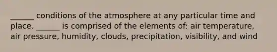 ______ conditions of the atmosphere at any particular time and place. ______ is comprised of the elements of: air temperature, air pressure, humidity, clouds, precipitation, visibility, and wind