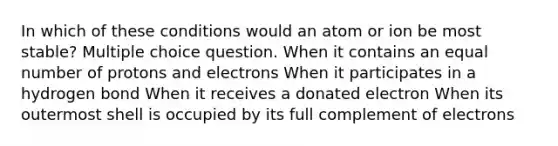 In which of these conditions would an atom or ion be most stable? Multiple choice question. When it contains an equal number of protons and electrons When it participates in a hydrogen bond When it receives a donated electron When its outermost shell is occupied by its full complement of electrons