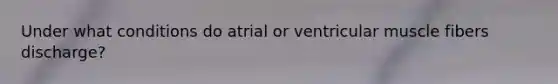 Under what conditions do atrial or ventricular muscle fibers discharge?