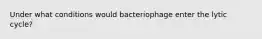 Under what conditions would bacteriophage enter the lytic cycle?