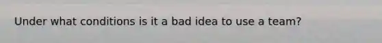 Under what conditions is it a bad idea to use a team?