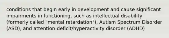 conditions that begin early in development and cause significant impairments in functioning, such as intellectual disability (formerly called "mental retardation"), Autism Spectrum Disorder (ASD), and attention-deficit/hyperactivity disorder (ADHD)