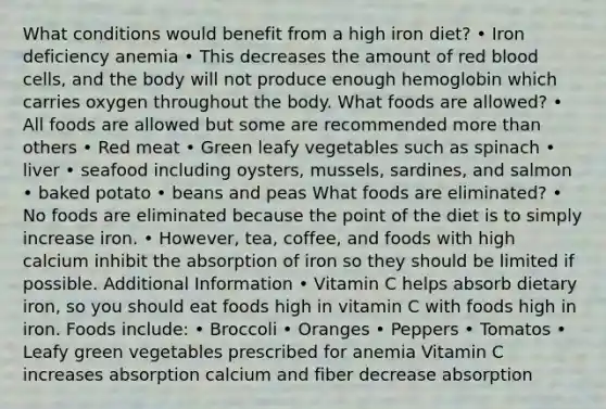 What conditions would benefit from a high iron diet? • Iron deficiency anemia • This decreases the amount of red blood cells, and the body will not produce enough hemoglobin which carries oxygen throughout the body. What foods are allowed? • All foods are allowed but some are recommended more than others • Red meat • Green leafy vegetables such as spinach • liver • seafood including oysters, mussels, sardines, and salmon • baked potato • beans and peas What foods are eliminated? • No foods are eliminated because the point of the diet is to simply increase iron. • However, tea, coffee, and foods with high calcium inhibit the absorption of iron so they should be limited if possible. Additional Information • Vitamin C helps absorb dietary iron, so you should eat foods high in vitamin C with foods high in iron. Foods include: • Broccoli • Oranges • Peppers • Tomatos • Leafy green vegetables prescribed for anemia Vitamin C increases absorption calcium and fiber decrease absorption