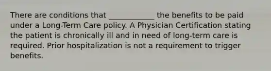 There are conditions that ____________ the benefits to be paid under a Long-Term Care policy. A Physician Certification stating the patient is chronically ill and in need of long-term care is required. Prior hospitalization is not a requirement to trigger benefits.