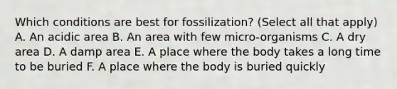 Which conditions are best for fossilization? (Select all that apply) A. An acidic area B. An area with few micro-organisms C. A dry area D. A damp area E. A place where the body takes a long time to be buried F. A place where the body is buried quickly