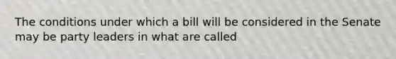 The conditions under which a bill will be considered in the Senate may be party leaders in what are called