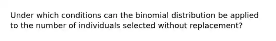 Under which conditions can the binomial distribution be applied to the number of individuals selected without replacement?