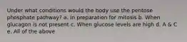 Under what conditions would the body use the pentose phosphate pathway? a. In preparation for mitosis b. When glucagon is not present c. When glucose levels are high d. A & C e. All of the above