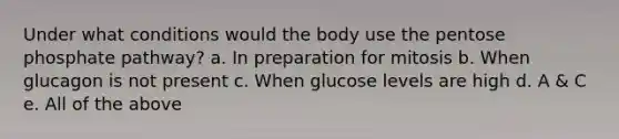 Under what conditions would the body use the pentose phosphate pathway? a. In preparation for mitosis b. When glucagon is not present c. When glucose levels are high d. A & C e. All of the above