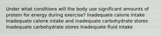 Under what conditions will the body use significant amounts of protein for energy during exercise? Inadequate calorie intake Inadequate calorie intake and inadequate carbohydrate stores Inadequate carbohydrate stores Inadequate fluid intake