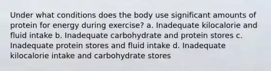 Under what conditions does the body use significant amounts of protein for energy during exercise? a. Inadequate kilocalorie and fluid intake b. Inadequate carbohydrate and protein stores c. Inadequate protein stores and fluid intake d. Inadequate kilocalorie intake and carbohydrate stores