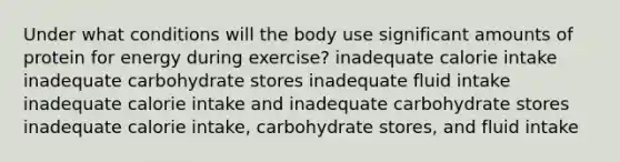 Under what conditions will the body use significant amounts of protein for energy during exercise? inadequate calorie intake inadequate carbohydrate stores inadequate fluid intake inadequate calorie intake and inadequate carbohydrate stores inadequate calorie intake, carbohydrate stores, and fluid intake