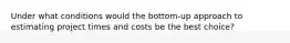 Under what conditions would the bottom-up approach to estimating project times and costs be the best choice?