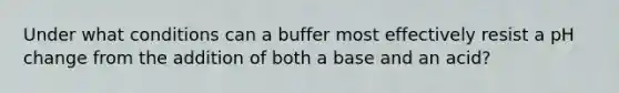 Under what conditions can a buffer most effectively resist a pH change from the addition of both a base and an acid?