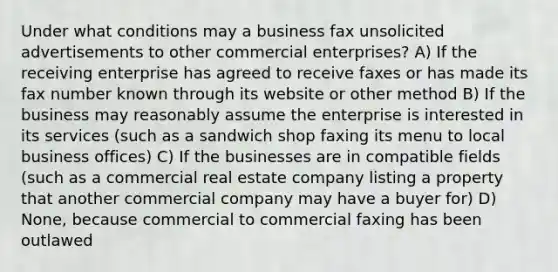 Under what conditions may a business fax unsolicited advertisements to other commercial enterprises? A) If the receiving enterprise has agreed to receive faxes or has made its fax number known through its website or other method B) If the business may reasonably assume the enterprise is interested in its services (such as a sandwich shop faxing its menu to local business offices) C) If the businesses are in compatible fields (such as a commercial real estate company listing a property that another commercial company may have a buyer for) D) None, because commercial to commercial faxing has been outlawed