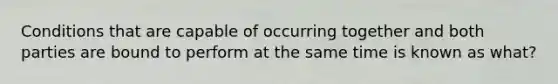 Conditions that are capable of occurring together and both parties are bound to perform at the same time is known as what?