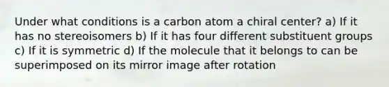 Under what conditions is a carbon atom a chiral center? a) If it has no stereoisomers b) If it has four different substituent groups c) If it is symmetric d) If the molecule that it belongs to can be superimposed on its mirror image after rotation