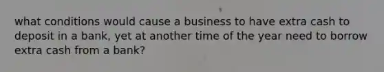 what conditions would cause a business to have extra cash to deposit in a bank, yet at another time of the year need to borrow extra cash from a bank?