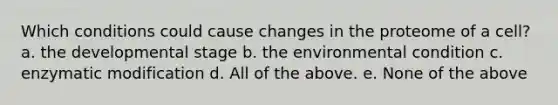 Which conditions could cause changes in the proteome of a cell? a. the developmental stage b. the environmental condition c. enzymatic modification d. All of the above. e. None of the above