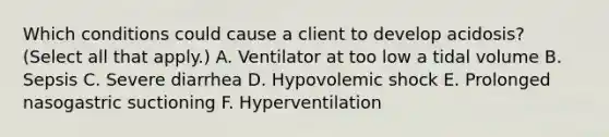 Which conditions could cause a client to develop acidosis? (Select all that apply.) A. Ventilator at too low a tidal volume B. Sepsis C. Severe diarrhea D. Hypovolemic shock E. Prolonged nasogastric suctioning F. Hyperventilation