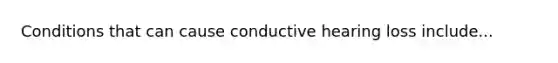 Conditions that can cause conductive hearing loss include...