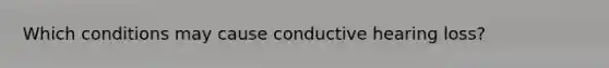 Which conditions may cause conductive hearing loss?