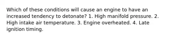 Which of these conditions will cause an engine to have an increased tendency to detonate? 1. High manifold pressure. 2. High intake air temperature. 3. Engine overheated. 4. Late ignition timing.