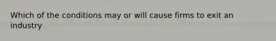 Which of the conditions may or will cause firms to exit an industry