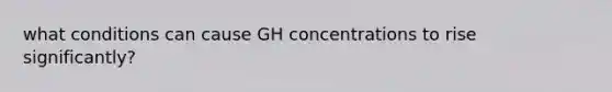 what conditions can cause GH concentrations to rise significantly?