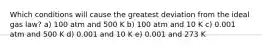 Which conditions will cause the greatest deviation from the ideal gas law? a) 100 atm and 500 K b) 100 atm and 10 K c) 0.001 atm and 500 K d) 0.001 and 10 K e) 0.001 and 273 K