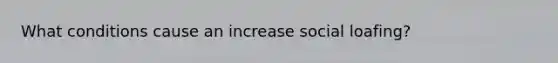 What conditions cause an increase social loafing?