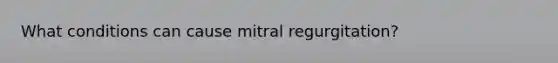 What conditions can cause mitral regurgitation?