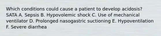 Which conditions could cause a patient to develop acidosis? SATA A. Sepsis B. Hypovolemic shock C. Use of mechanical ventilator D. Prolonged nasogastric suctioning E. Hypoventilation F. Severe diarrhea