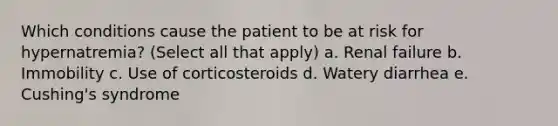 Which conditions cause the patient to be at risk for hypernatremia? (Select all that apply) a. Renal failure b. Immobility c. Use of corticosteroids d. Watery diarrhea e. Cushing's syndrome