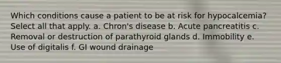 Which conditions cause a patient to be at risk for hypocalcemia? Select all that apply. a. Chron's disease b. Acute pancreatitis c. Removal or destruction of parathyroid glands d. Immobility e. Use of digitalis f. GI wound drainage