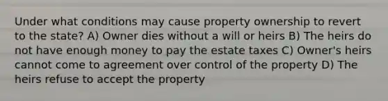 Under what conditions may cause property ownership to revert to the state? A) Owner dies without a will or heirs B) The heirs do not have enough money to pay the estate taxes C) Owner's heirs cannot come to agreement over control of the property D) The heirs refuse to accept the property