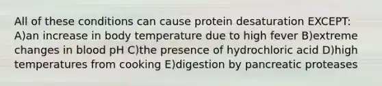 All of these conditions can cause protein desaturation EXCEPT: A)an increase in body temperature due to high fever B)extreme changes in blood pH C)the presence of hydrochloric acid D)high temperatures from cooking E)digestion by pancreatic proteases