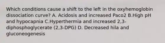 Which conditions cause a shift to the left in the oxyhemoglobin dissociation curve? A. Acidosis and increased Paco2 B.High pH and hypocapnia C.Hyperthermia and increased 2,3-diphosphoglycerate (2,3-DPG) D. Decreased hila and gluconeogenesis