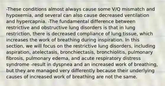 -These conditions almost always cause some V/Q mismatch and hypoxemia, and several can also cause decreased ventilation and hypercapnia. -The fundamental difference between restrictive and obstructive lung disorders is that in lung restriction, there is decreased compliance of lung tissue, which increases the work of breathing during inspiration. In this section, we will focus on the restrictive lung disorders, including aspiration, atelectasis, bronchiectasis, bronchiolitis, pulmonary fibrosis, pulmonary edema, and acute respiratory distress syndrome -result in dyspnea and an increased work of breathing, but they are managed very differently because their underlying causes of increased work of breathing are not the same.