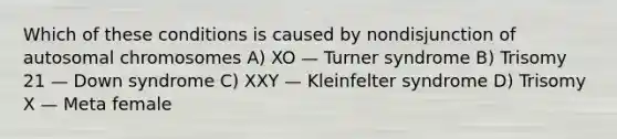 Which of these conditions is caused by nondisjunction of autosomal chromosomes A) XO — Turner syndrome B) Trisomy 21 — Down syndrome C) XXY — Kleinfelter syndrome D) Trisomy X — Meta female