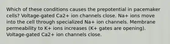 Which of these conditions causes the prepotential in pacemaker cells? Voltage-gated Ca2+ ion channels close. Na+ ions move into the cell through specialized Na+ ion channels. Membrane permeability to K+ ions increases (K+ gates are opening). Voltage-gated Ca2+ ion channels close.