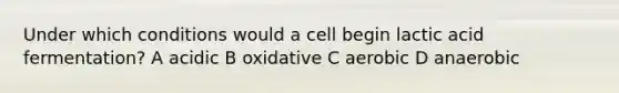 Under which conditions would a cell begin lactic acid fermentation? A acidic B oxidative C aerobic D anaerobic