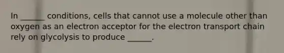 In ______ conditions, cells that cannot use a molecule other than oxygen as an electron acceptor for <a href='https://www.questionai.com/knowledge/k57oGBr0HP-the-electron-transport-chain' class='anchor-knowledge'>the electron transport chain</a> rely on glycolysis to produce ______.