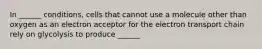 In ______ conditions, cells that cannot use a molecule other than oxygen as an electron acceptor for the electron transport chain rely on glycolysis to produce ______