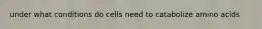 under what conditions do cells need to catabolize amino acids