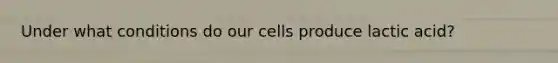 Under what conditions do our cells produce lactic acid?